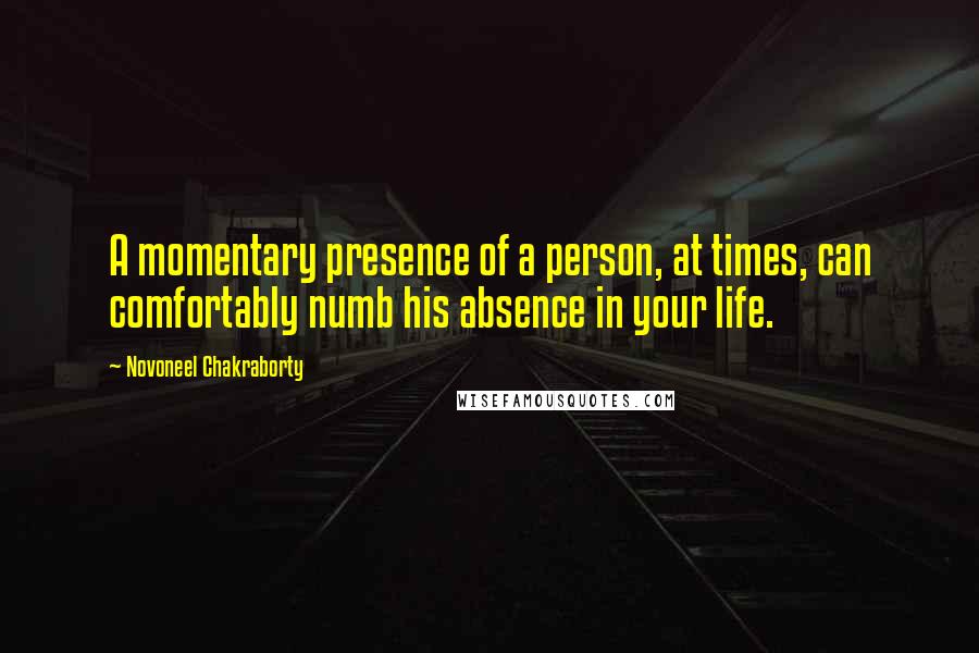 Novoneel Chakraborty Quotes: A momentary presence of a person, at times, can comfortably numb his absence in your life.