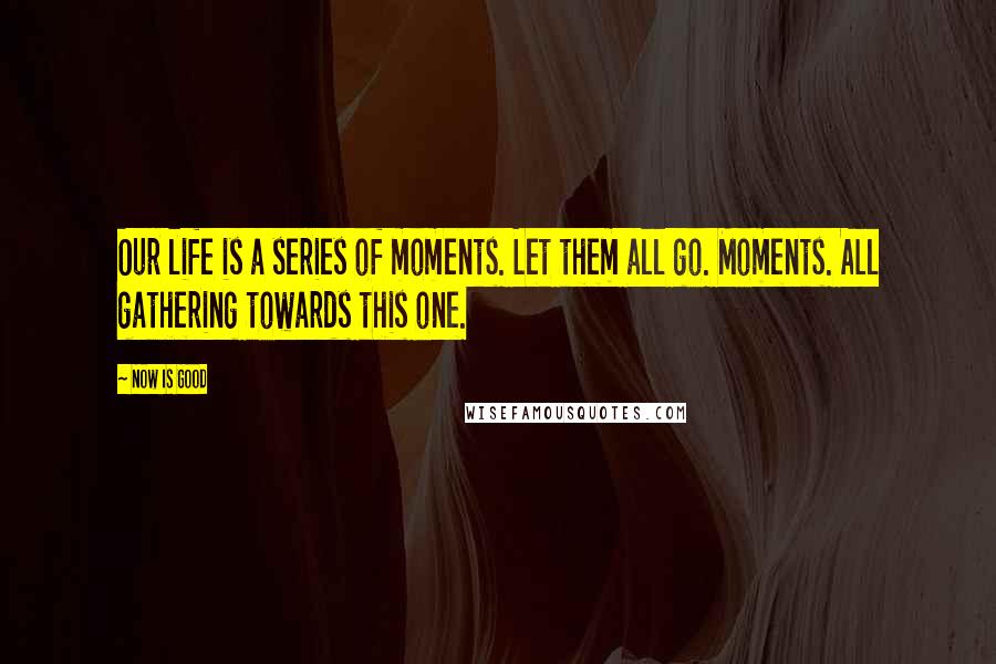 Now Is Good Quotes: Our life is a series of moments. Let them all go. Moments. All gathering towards this one.