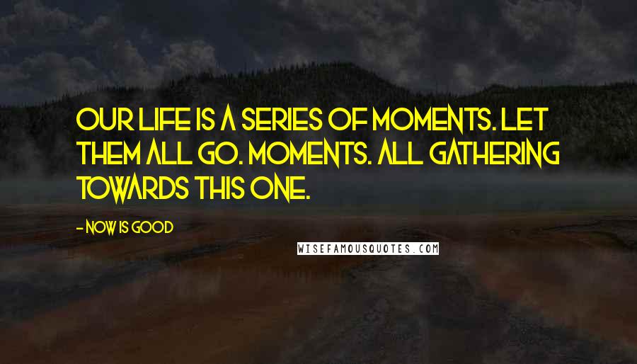 Now Is Good Quotes: Our life is a series of moments. Let them all go. Moments. All gathering towards this one.