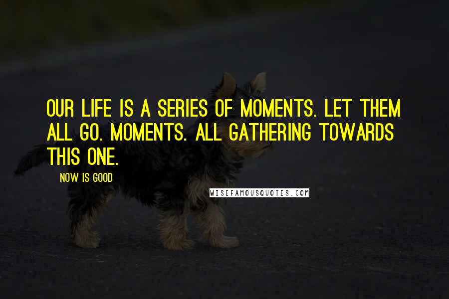 Now Is Good Quotes: Our life is a series of moments. Let them all go. Moments. All gathering towards this one.