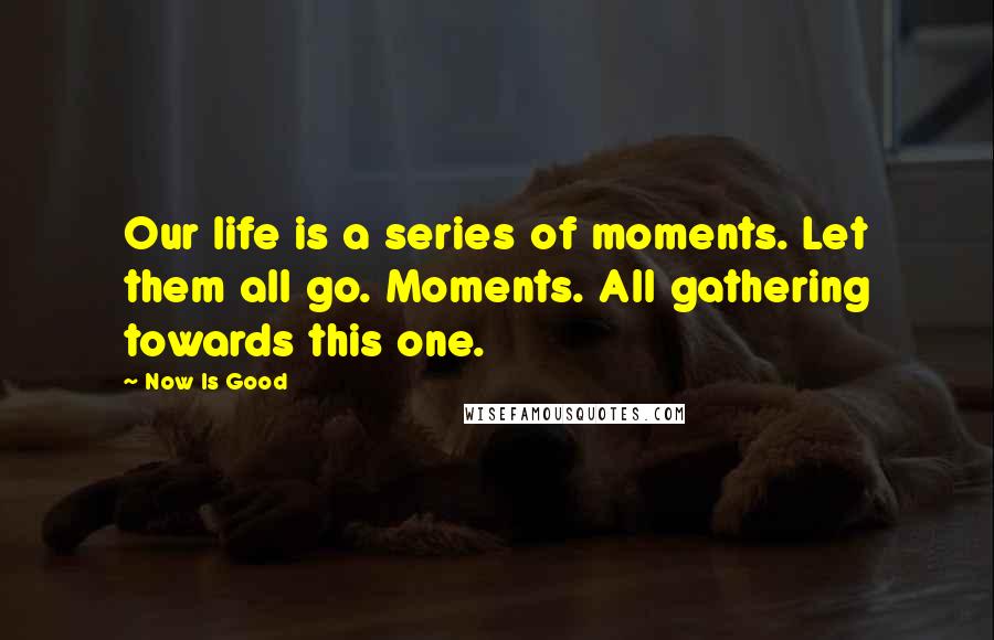 Now Is Good Quotes: Our life is a series of moments. Let them all go. Moments. All gathering towards this one.