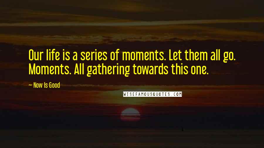 Now Is Good Quotes: Our life is a series of moments. Let them all go. Moments. All gathering towards this one.