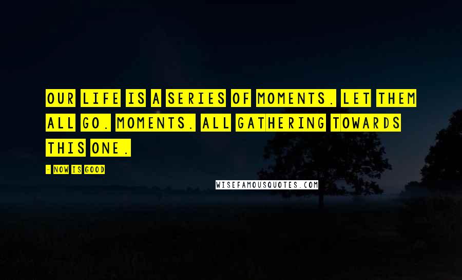 Now Is Good Quotes: Our life is a series of moments. Let them all go. Moments. All gathering towards this one.