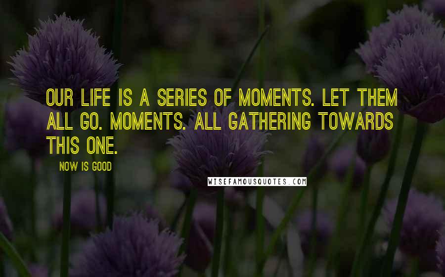 Now Is Good Quotes: Our life is a series of moments. Let them all go. Moments. All gathering towards this one.