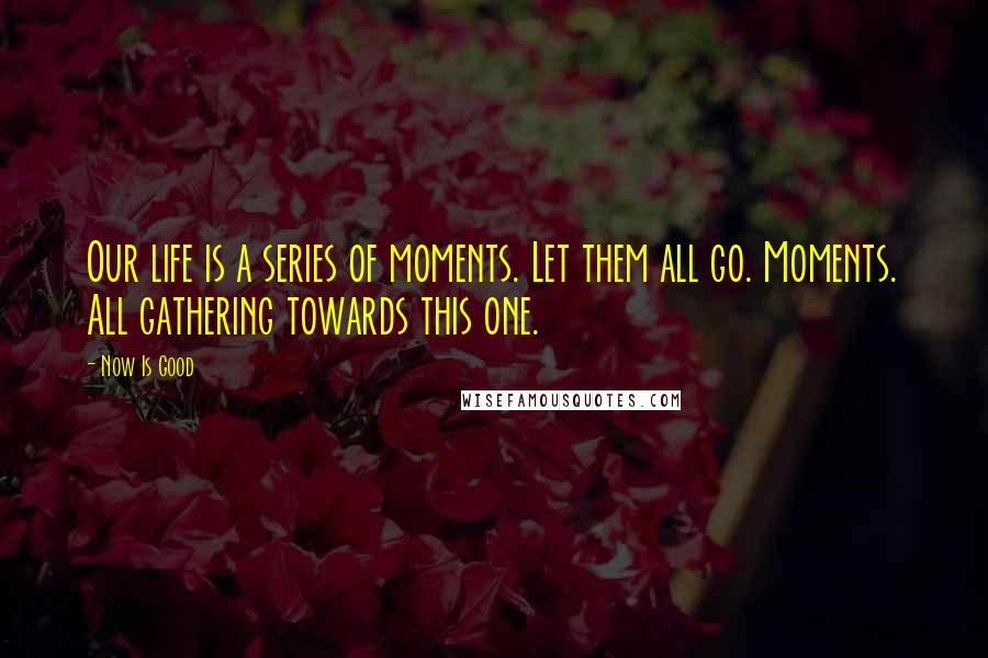 Now Is Good Quotes: Our life is a series of moments. Let them all go. Moments. All gathering towards this one.