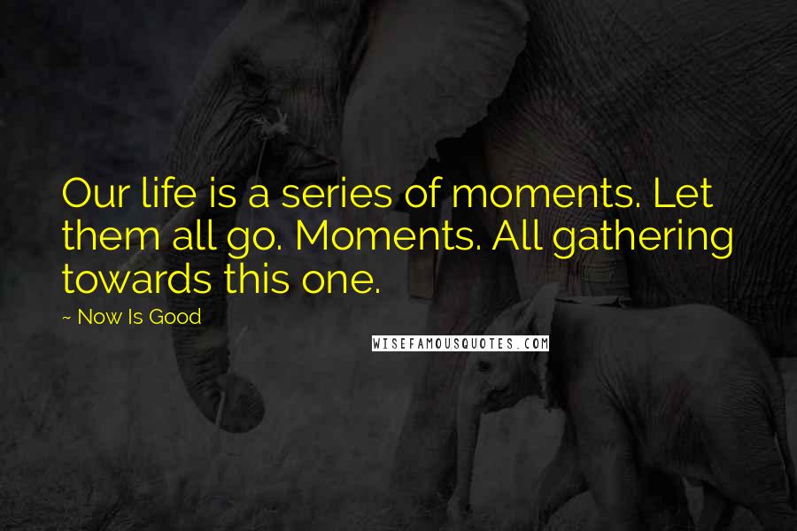 Now Is Good Quotes: Our life is a series of moments. Let them all go. Moments. All gathering towards this one.