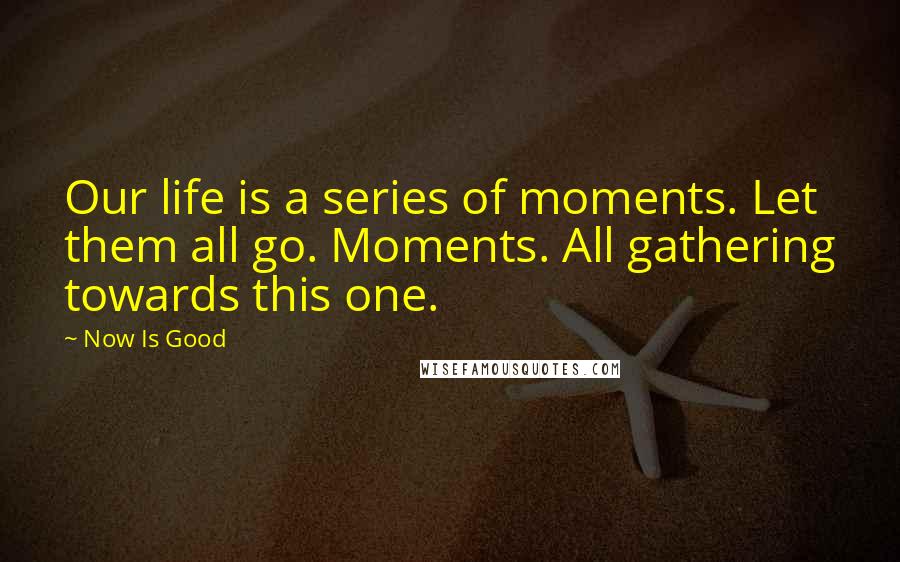 Now Is Good Quotes: Our life is a series of moments. Let them all go. Moments. All gathering towards this one.