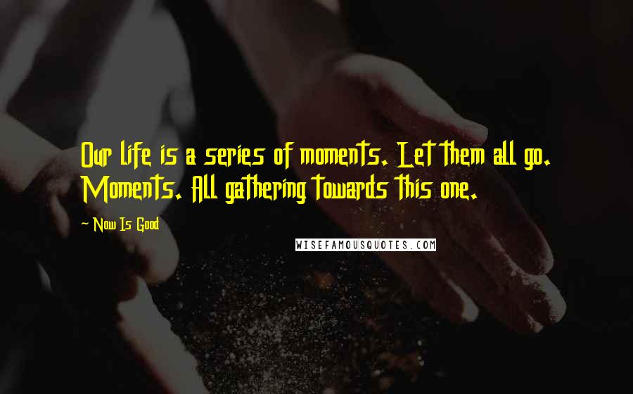 Now Is Good Quotes: Our life is a series of moments. Let them all go. Moments. All gathering towards this one.