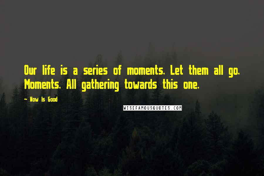 Now Is Good Quotes: Our life is a series of moments. Let them all go. Moments. All gathering towards this one.