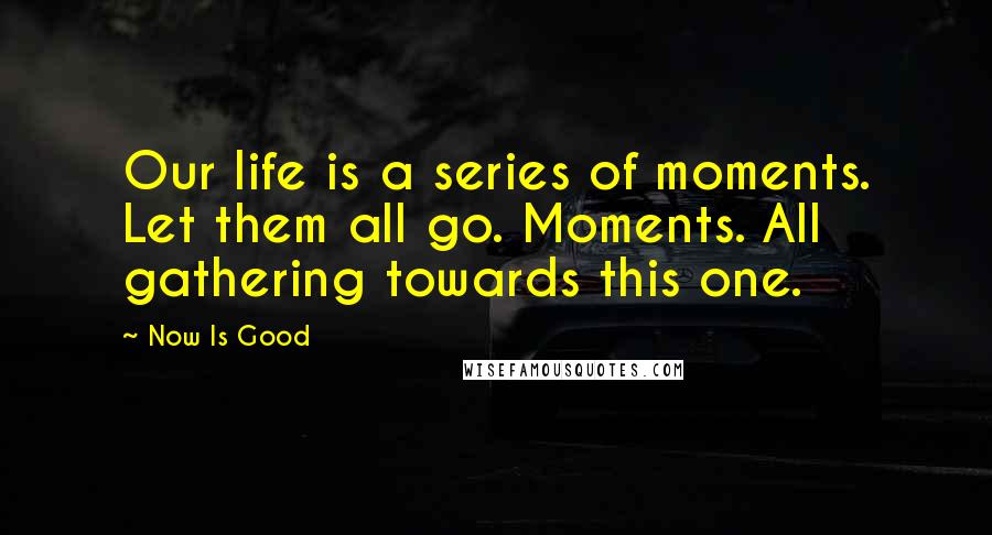 Now Is Good Quotes: Our life is a series of moments. Let them all go. Moments. All gathering towards this one.