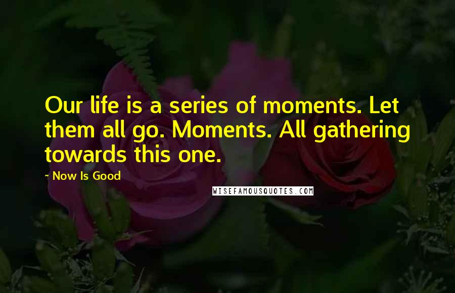 Now Is Good Quotes: Our life is a series of moments. Let them all go. Moments. All gathering towards this one.
