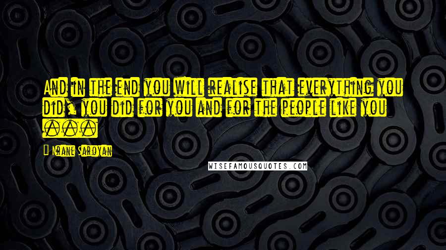 Nrane Saroyan Quotes: And in the end you will realise that everything you did, you did for you and for the people like you ...