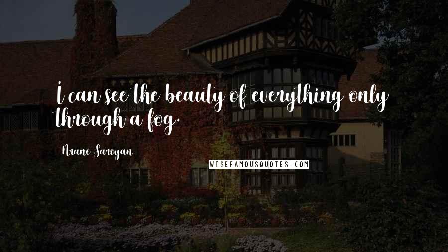 Nrane Saroyan Quotes: I can see the beauty of everything only through a fog.