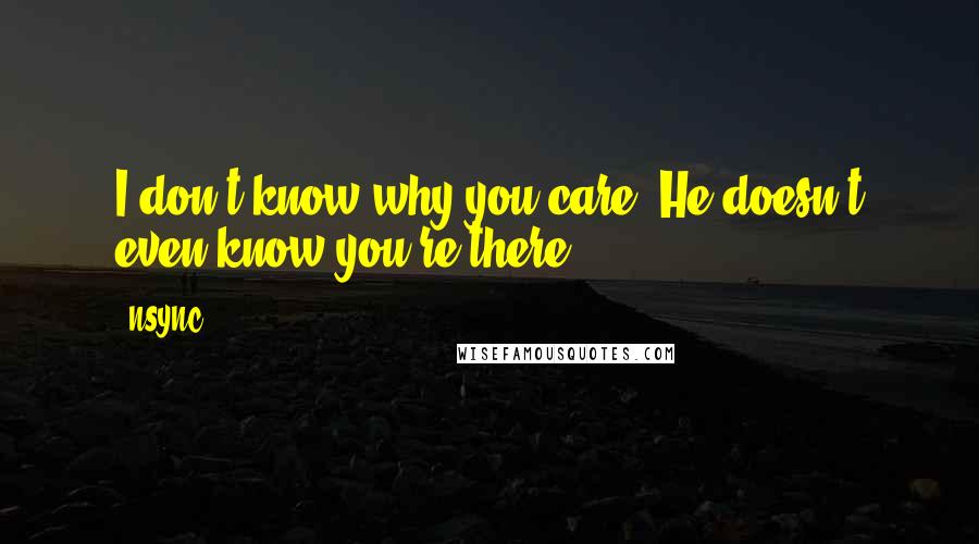 NSYNC Quotes: I don't know why you care. He doesn't even know you're there