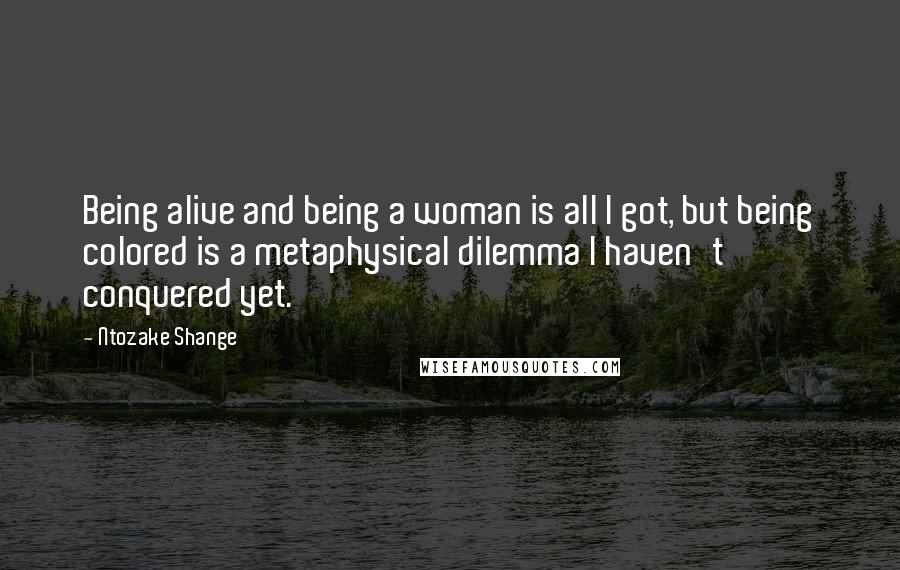 Ntozake Shange Quotes: Being alive and being a woman is all I got, but being colored is a metaphysical dilemma I haven't conquered yet.