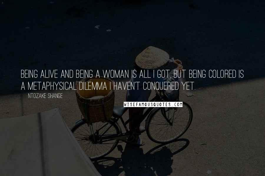 Ntozake Shange Quotes: Being alive and being a woman is all I got, but being colored is a metaphysical dilemma I haven't conquered yet.