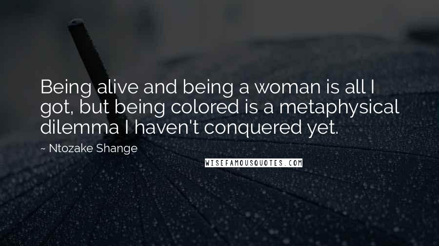 Ntozake Shange Quotes: Being alive and being a woman is all I got, but being colored is a metaphysical dilemma I haven't conquered yet.