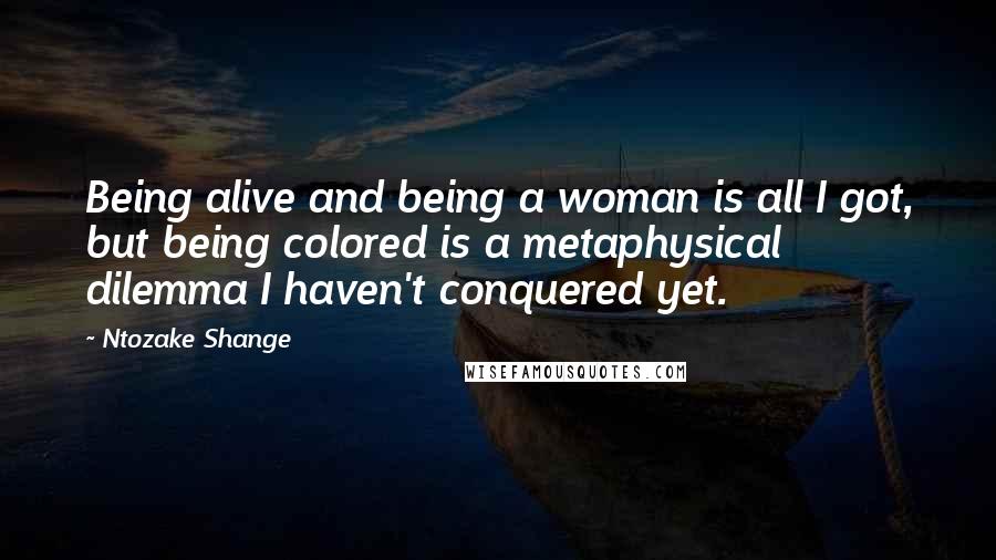Ntozake Shange Quotes: Being alive and being a woman is all I got, but being colored is a metaphysical dilemma I haven't conquered yet.