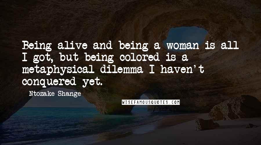 Ntozake Shange Quotes: Being alive and being a woman is all I got, but being colored is a metaphysical dilemma I haven't conquered yet.