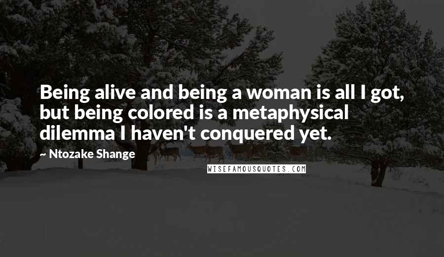 Ntozake Shange Quotes: Being alive and being a woman is all I got, but being colored is a metaphysical dilemma I haven't conquered yet.