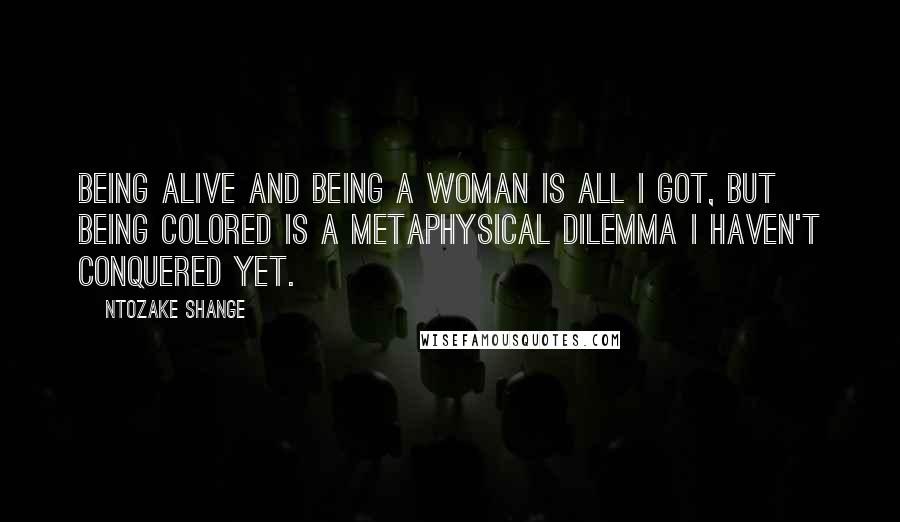 Ntozake Shange Quotes: Being alive and being a woman is all I got, but being colored is a metaphysical dilemma I haven't conquered yet.