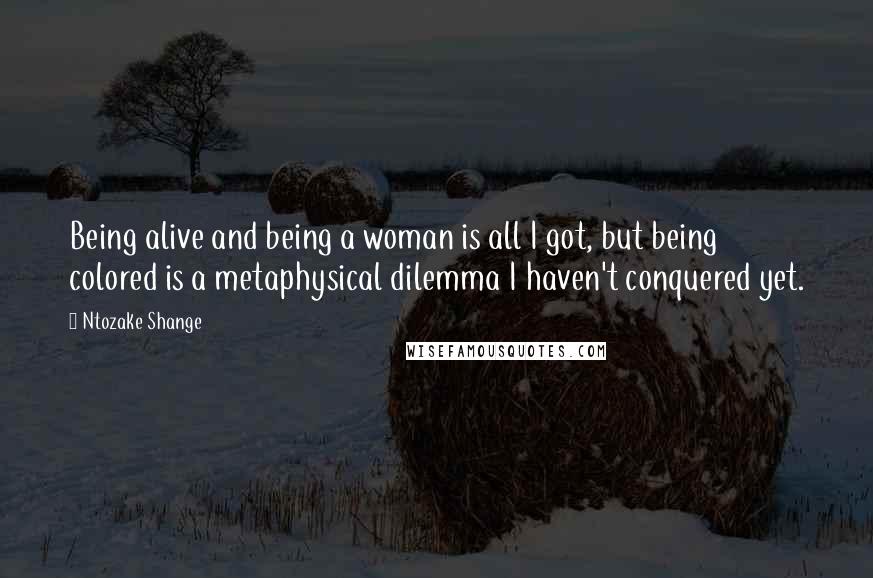 Ntozake Shange Quotes: Being alive and being a woman is all I got, but being colored is a metaphysical dilemma I haven't conquered yet.