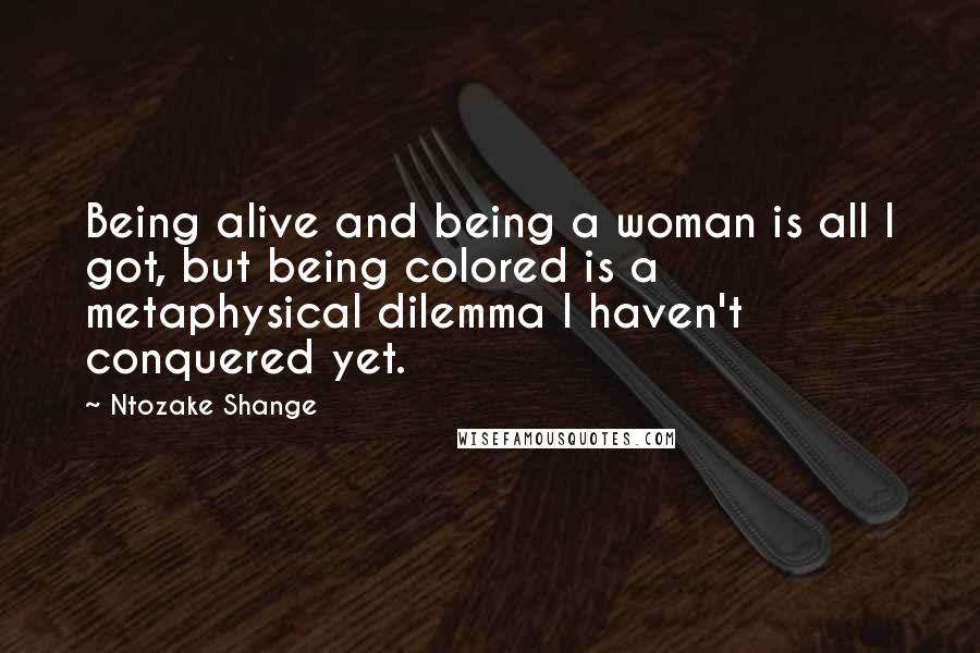 Ntozake Shange Quotes: Being alive and being a woman is all I got, but being colored is a metaphysical dilemma I haven't conquered yet.