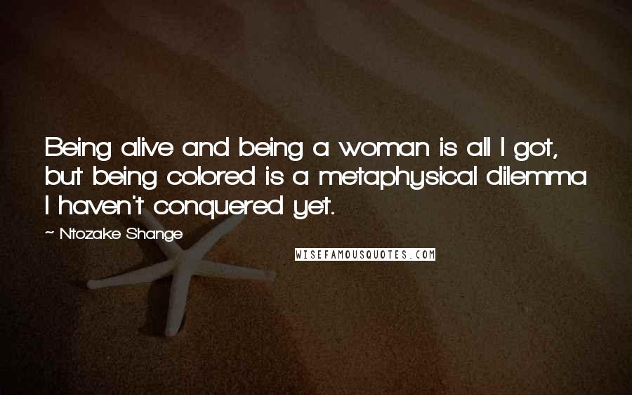 Ntozake Shange Quotes: Being alive and being a woman is all I got, but being colored is a metaphysical dilemma I haven't conquered yet.