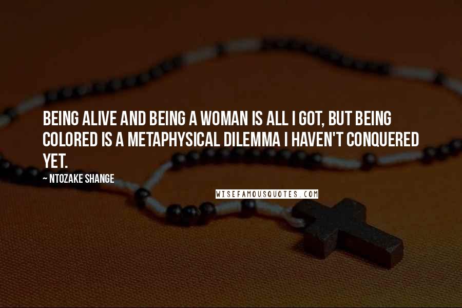 Ntozake Shange Quotes: Being alive and being a woman is all I got, but being colored is a metaphysical dilemma I haven't conquered yet.
