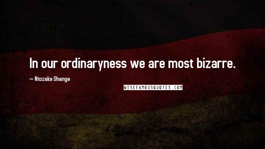 Ntozake Shange Quotes: In our ordinaryness we are most bizarre.