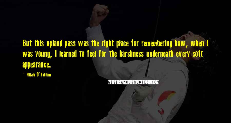 Nuala O'Faolain Quotes: But this upland pass was the right place for remembering how, when I was young, I learned to feel for the harshness underneath every soft appearance.