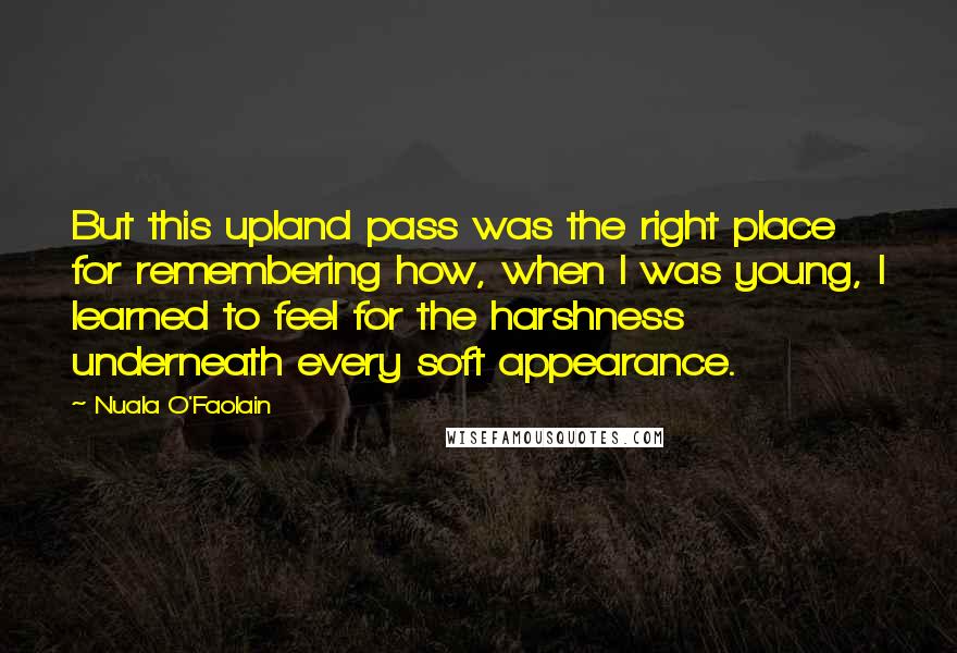 Nuala O'Faolain Quotes: But this upland pass was the right place for remembering how, when I was young, I learned to feel for the harshness underneath every soft appearance.