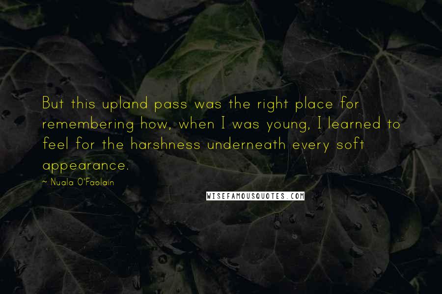 Nuala O'Faolain Quotes: But this upland pass was the right place for remembering how, when I was young, I learned to feel for the harshness underneath every soft appearance.