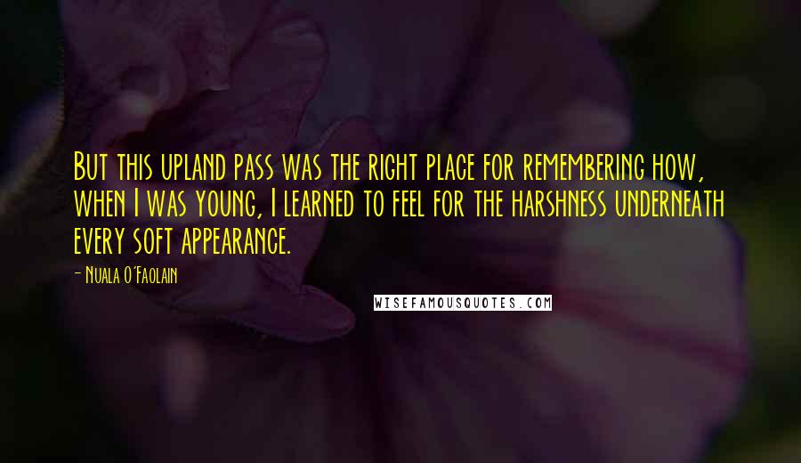 Nuala O'Faolain Quotes: But this upland pass was the right place for remembering how, when I was young, I learned to feel for the harshness underneath every soft appearance.