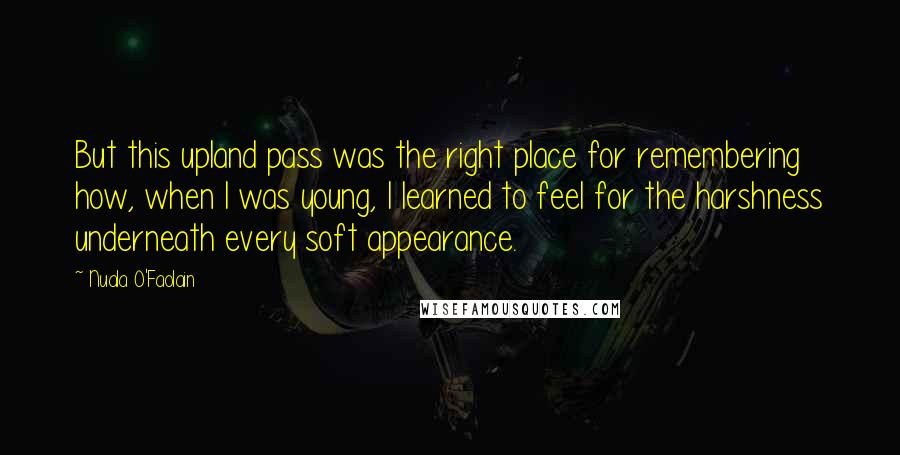 Nuala O'Faolain Quotes: But this upland pass was the right place for remembering how, when I was young, I learned to feel for the harshness underneath every soft appearance.