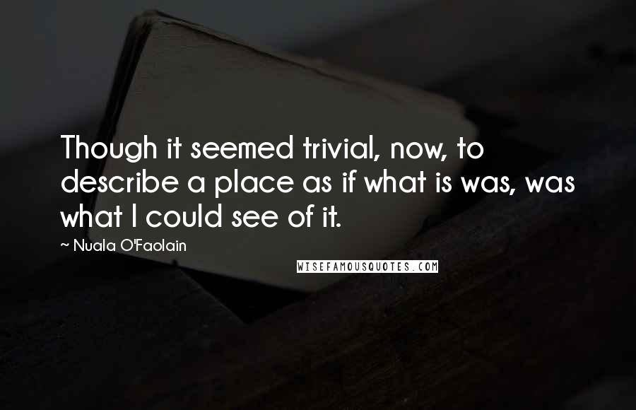 Nuala O'Faolain Quotes: Though it seemed trivial, now, to describe a place as if what is was, was what I could see of it.