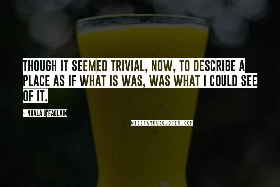 Nuala O'Faolain Quotes: Though it seemed trivial, now, to describe a place as if what is was, was what I could see of it.