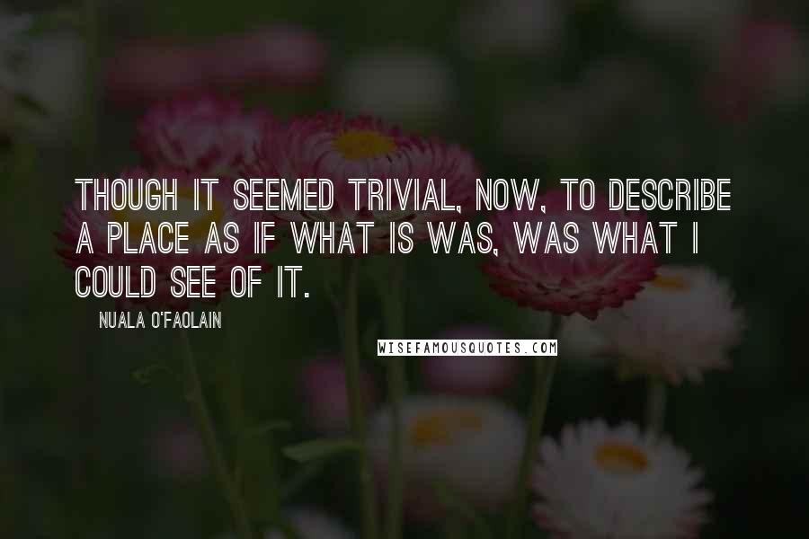 Nuala O'Faolain Quotes: Though it seemed trivial, now, to describe a place as if what is was, was what I could see of it.