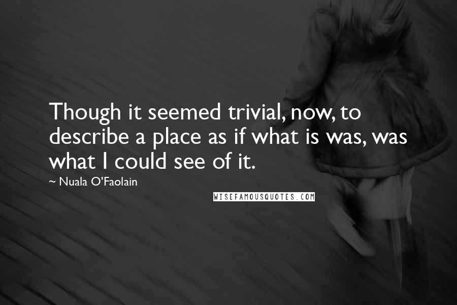 Nuala O'Faolain Quotes: Though it seemed trivial, now, to describe a place as if what is was, was what I could see of it.
