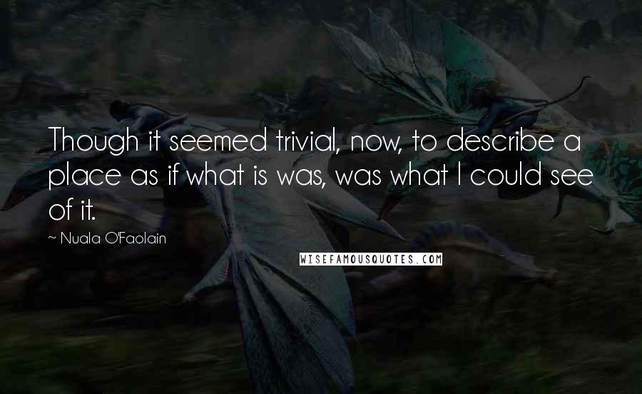 Nuala O'Faolain Quotes: Though it seemed trivial, now, to describe a place as if what is was, was what I could see of it.