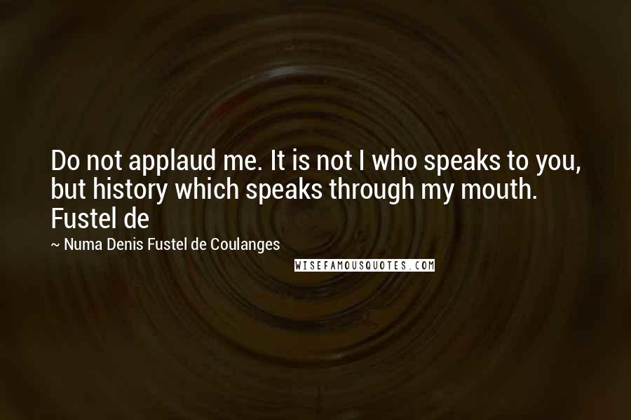Numa Denis Fustel De Coulanges Quotes: Do not applaud me. It is not I who speaks to you, but history which speaks through my mouth. Fustel de