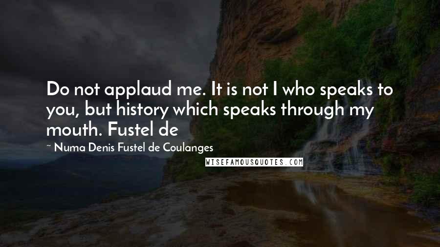 Numa Denis Fustel De Coulanges Quotes: Do not applaud me. It is not I who speaks to you, but history which speaks through my mouth. Fustel de