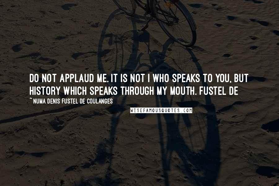 Numa Denis Fustel De Coulanges Quotes: Do not applaud me. It is not I who speaks to you, but history which speaks through my mouth. Fustel de