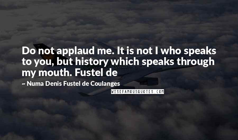 Numa Denis Fustel De Coulanges Quotes: Do not applaud me. It is not I who speaks to you, but history which speaks through my mouth. Fustel de