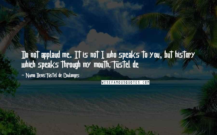 Numa Denis Fustel De Coulanges Quotes: Do not applaud me. It is not I who speaks to you, but history which speaks through my mouth. Fustel de