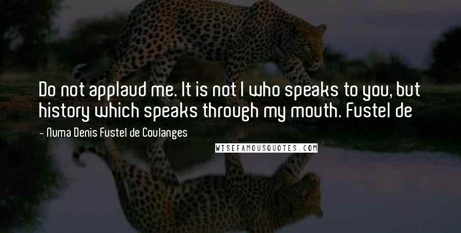 Numa Denis Fustel De Coulanges Quotes: Do not applaud me. It is not I who speaks to you, but history which speaks through my mouth. Fustel de