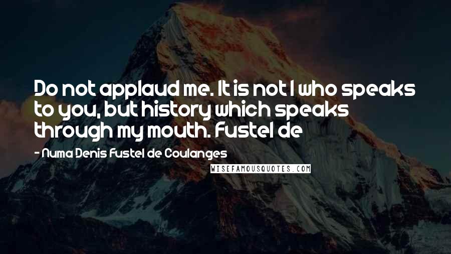 Numa Denis Fustel De Coulanges Quotes: Do not applaud me. It is not I who speaks to you, but history which speaks through my mouth. Fustel de