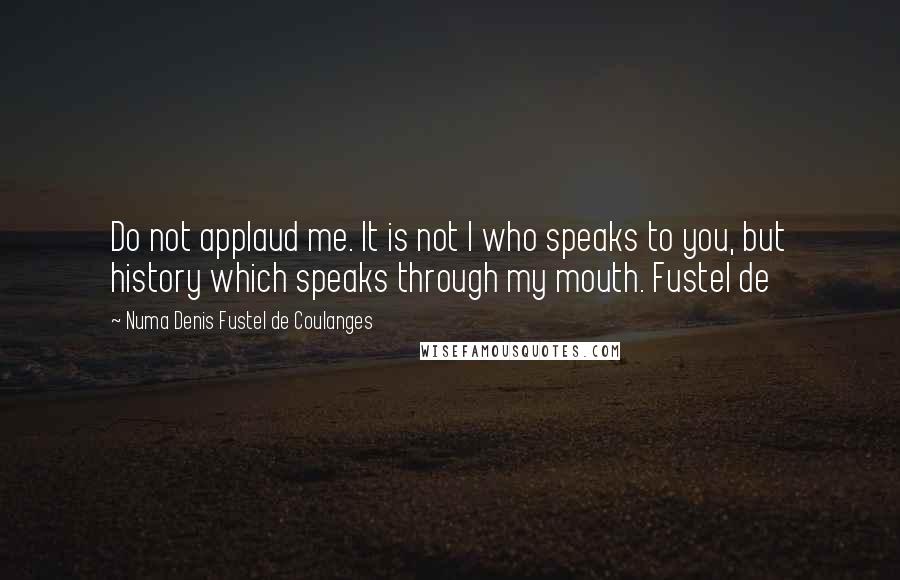 Numa Denis Fustel De Coulanges Quotes: Do not applaud me. It is not I who speaks to you, but history which speaks through my mouth. Fustel de