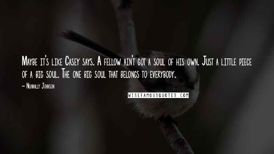 Nunnally Johnson Quotes: Maybe it's like Casey says. A fellow ain't got a soul of his own. Just a little piece of a big soul. The one big soul that belongs to everybody.