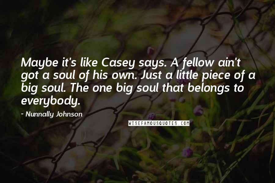 Nunnally Johnson Quotes: Maybe it's like Casey says. A fellow ain't got a soul of his own. Just a little piece of a big soul. The one big soul that belongs to everybody.